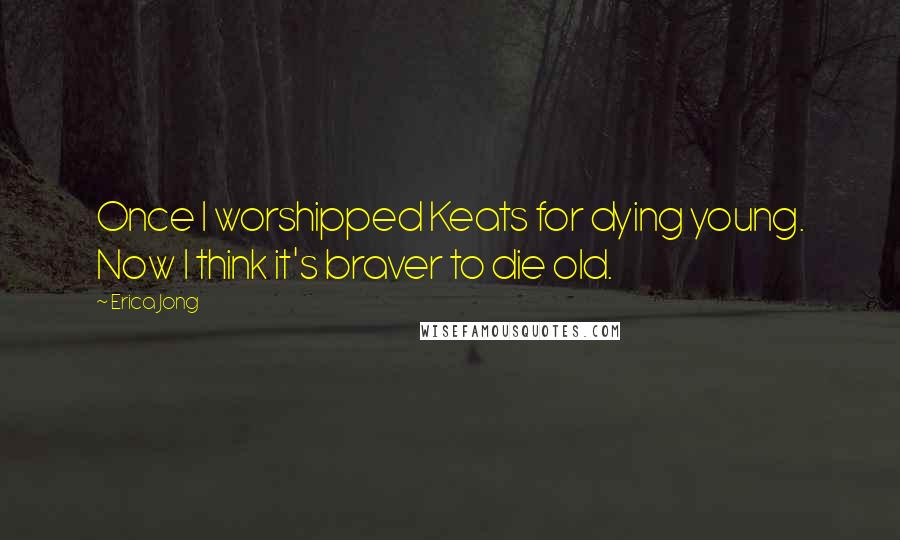 Erica Jong Quotes: Once I worshipped Keats for dying young. Now I think it's braver to die old.