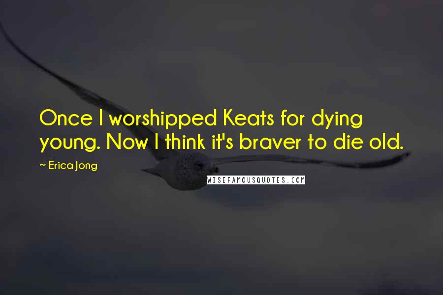 Erica Jong Quotes: Once I worshipped Keats for dying young. Now I think it's braver to die old.