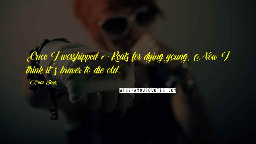 Erica Jong Quotes: Once I worshipped Keats for dying young. Now I think it's braver to die old.