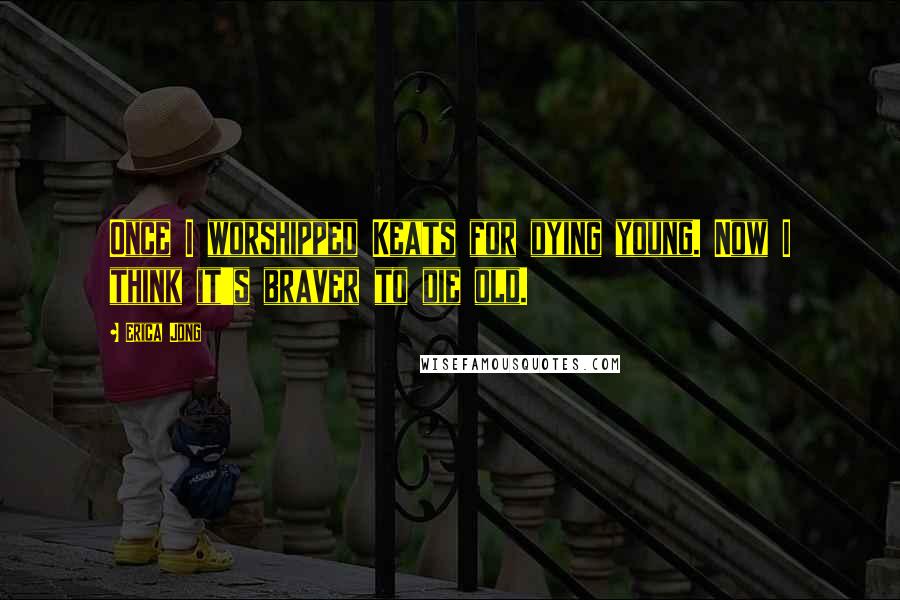 Erica Jong Quotes: Once I worshipped Keats for dying young. Now I think it's braver to die old.