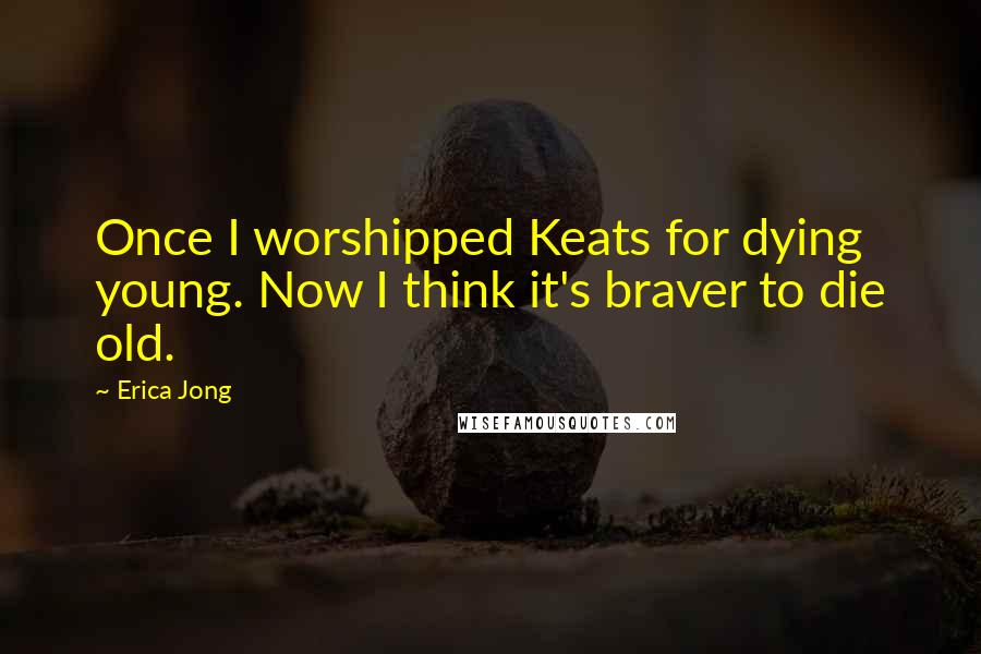 Erica Jong Quotes: Once I worshipped Keats for dying young. Now I think it's braver to die old.