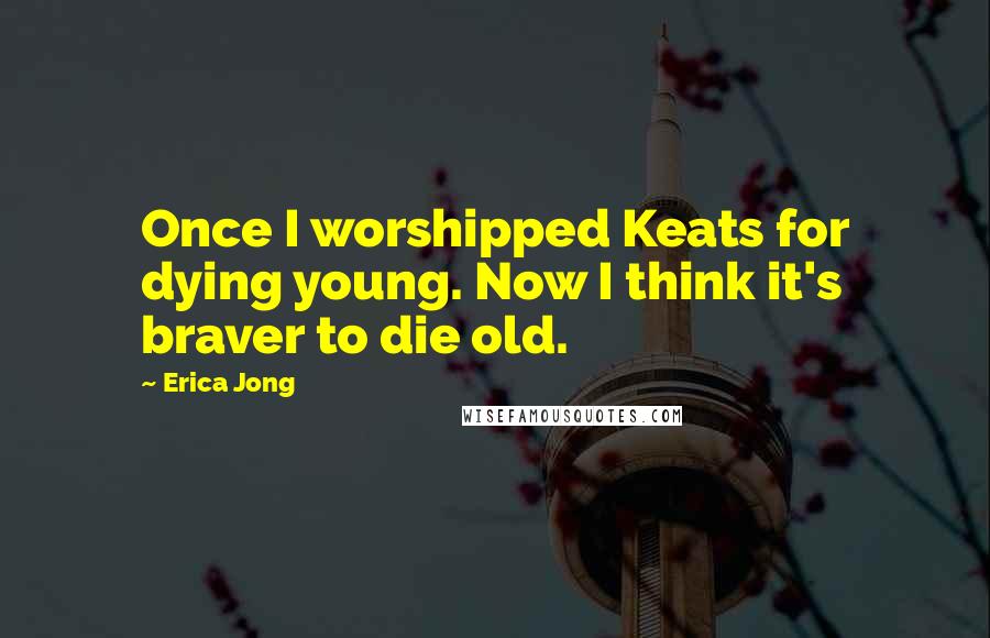 Erica Jong Quotes: Once I worshipped Keats for dying young. Now I think it's braver to die old.