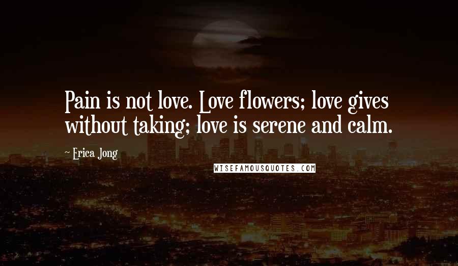 Erica Jong Quotes: Pain is not love. Love flowers; love gives without taking; love is serene and calm.