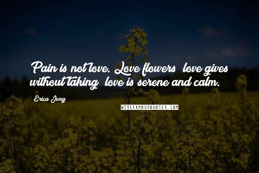 Erica Jong Quotes: Pain is not love. Love flowers; love gives without taking; love is serene and calm.