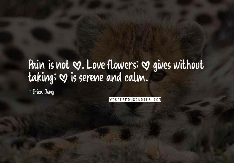 Erica Jong Quotes: Pain is not love. Love flowers; love gives without taking; love is serene and calm.