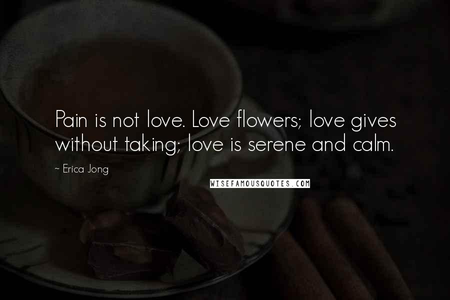 Erica Jong Quotes: Pain is not love. Love flowers; love gives without taking; love is serene and calm.