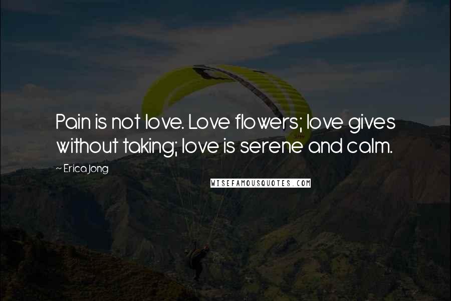 Erica Jong Quotes: Pain is not love. Love flowers; love gives without taking; love is serene and calm.