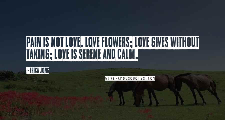 Erica Jong Quotes: Pain is not love. Love flowers; love gives without taking; love is serene and calm.