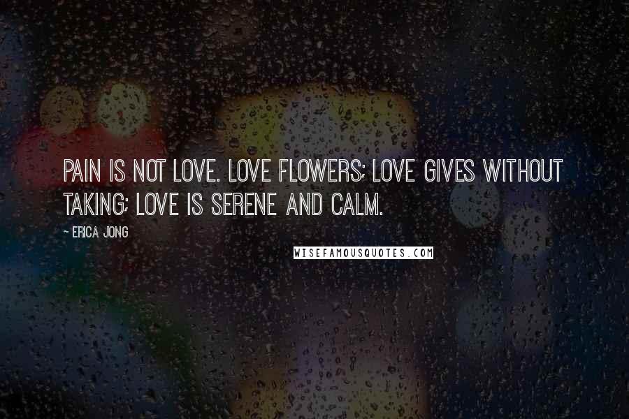 Erica Jong Quotes: Pain is not love. Love flowers; love gives without taking; love is serene and calm.