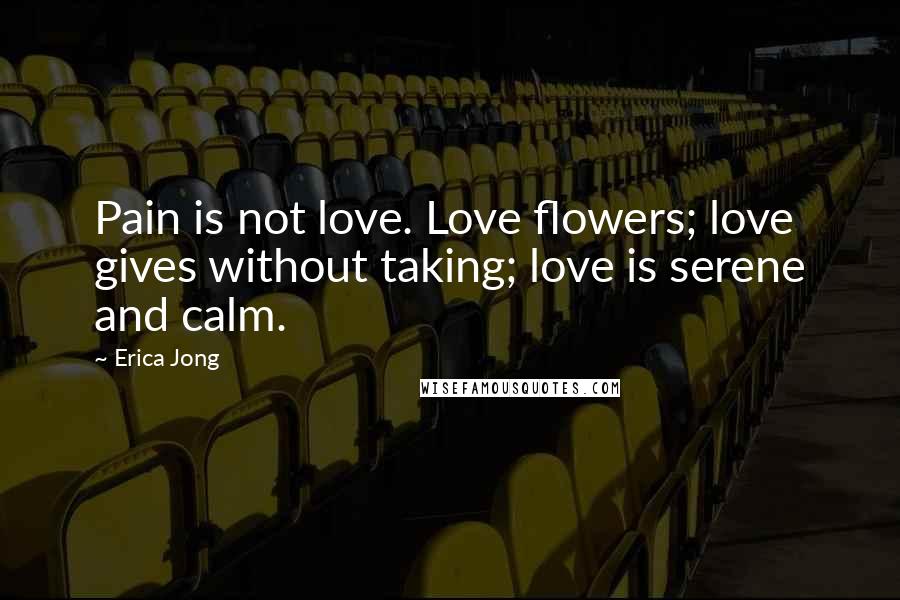 Erica Jong Quotes: Pain is not love. Love flowers; love gives without taking; love is serene and calm.