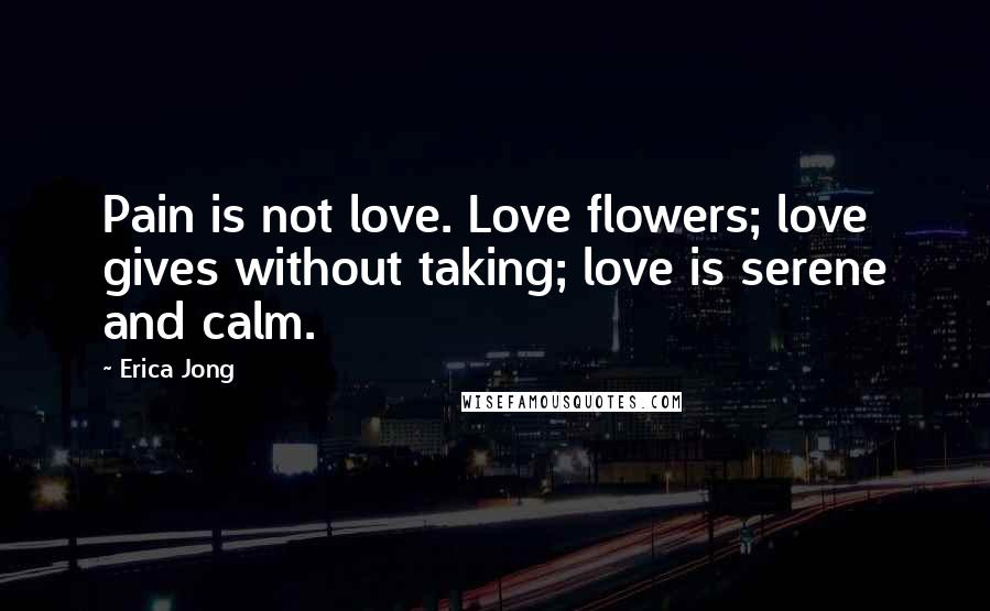 Erica Jong Quotes: Pain is not love. Love flowers; love gives without taking; love is serene and calm.