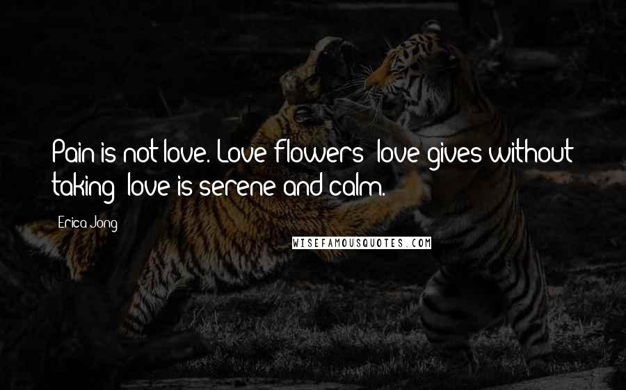 Erica Jong Quotes: Pain is not love. Love flowers; love gives without taking; love is serene and calm.