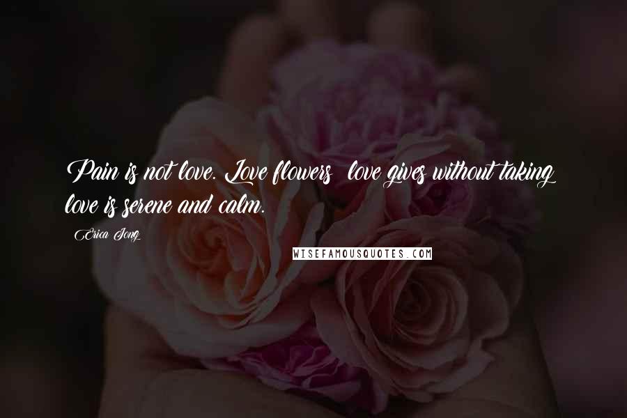 Erica Jong Quotes: Pain is not love. Love flowers; love gives without taking; love is serene and calm.