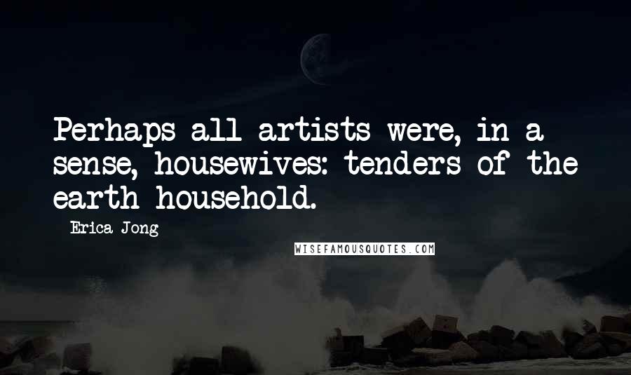 Erica Jong Quotes: Perhaps all artists were, in a sense, housewives: tenders of the earth household.