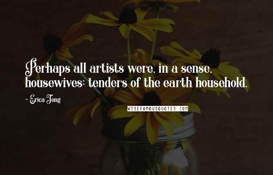 Erica Jong Quotes: Perhaps all artists were, in a sense, housewives: tenders of the earth household.