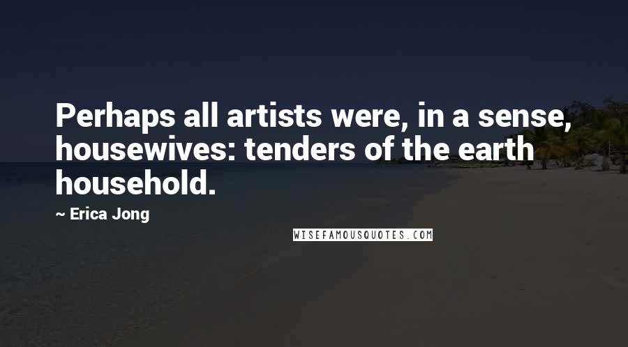 Erica Jong Quotes: Perhaps all artists were, in a sense, housewives: tenders of the earth household.