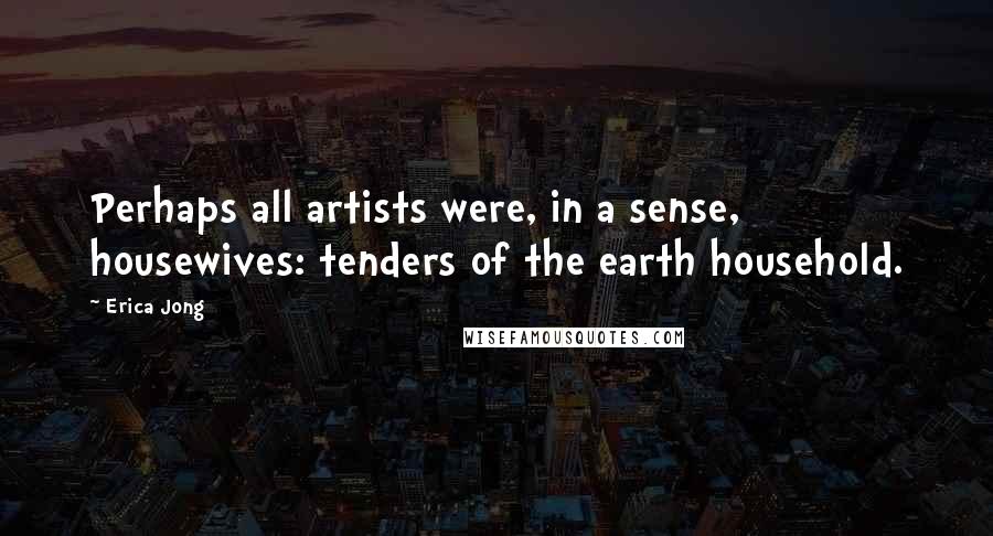 Erica Jong Quotes: Perhaps all artists were, in a sense, housewives: tenders of the earth household.