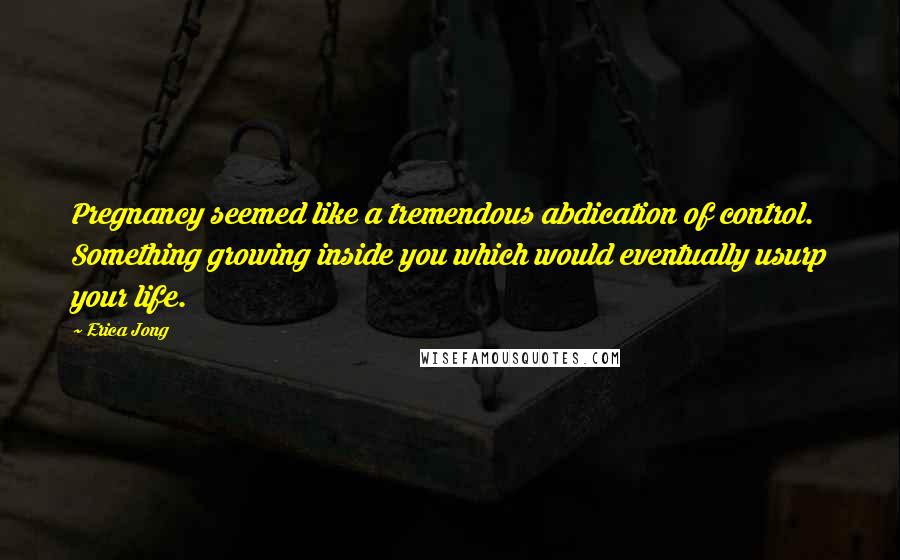 Erica Jong Quotes: Pregnancy seemed like a tremendous abdication of control. Something growing inside you which would eventually usurp your life.