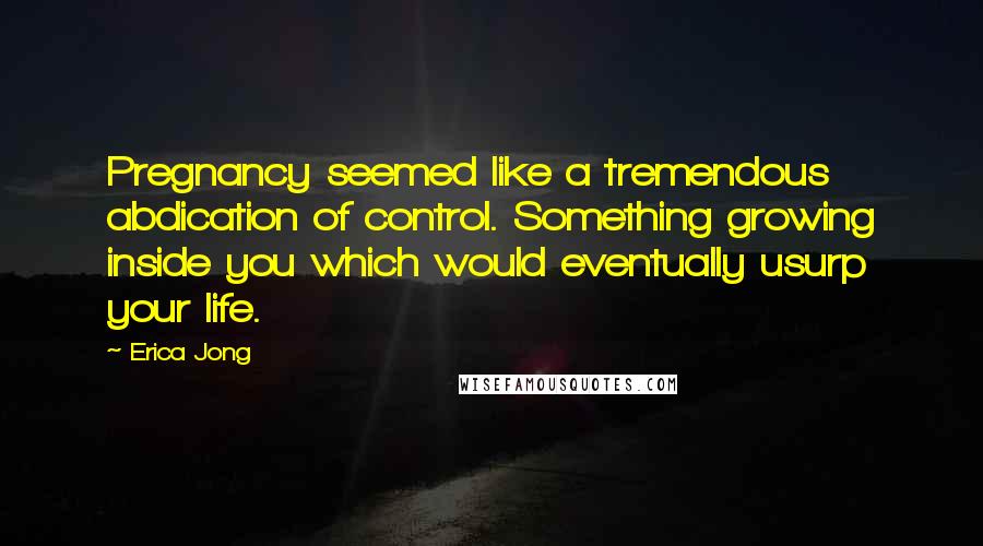 Erica Jong Quotes: Pregnancy seemed like a tremendous abdication of control. Something growing inside you which would eventually usurp your life.