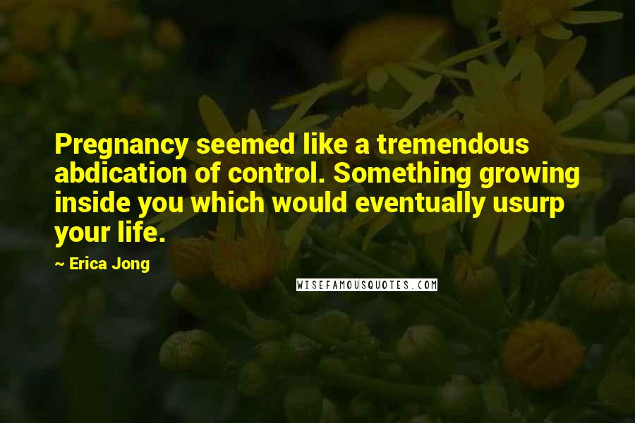 Erica Jong Quotes: Pregnancy seemed like a tremendous abdication of control. Something growing inside you which would eventually usurp your life.