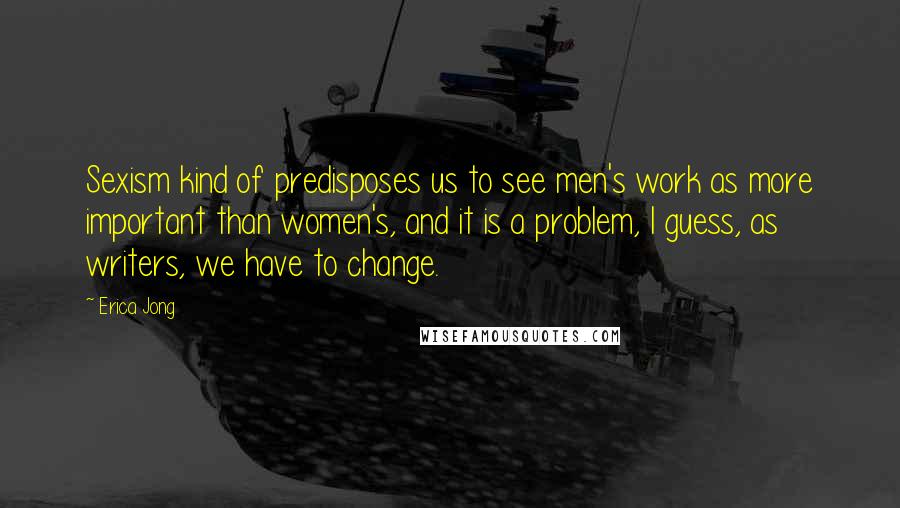 Erica Jong Quotes: Sexism kind of predisposes us to see men's work as more important than women's, and it is a problem, I guess, as writers, we have to change.