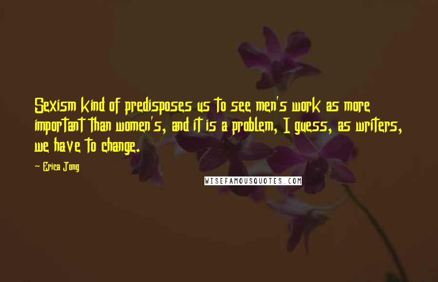 Erica Jong Quotes: Sexism kind of predisposes us to see men's work as more important than women's, and it is a problem, I guess, as writers, we have to change.