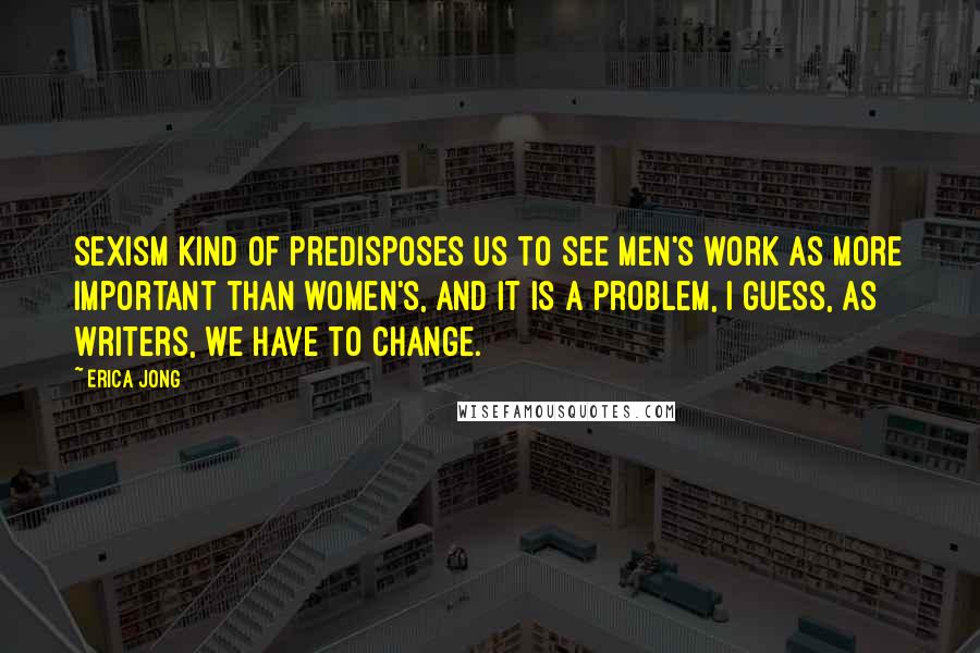 Erica Jong Quotes: Sexism kind of predisposes us to see men's work as more important than women's, and it is a problem, I guess, as writers, we have to change.