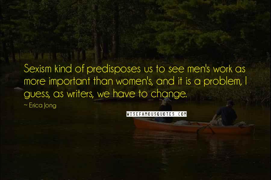 Erica Jong Quotes: Sexism kind of predisposes us to see men's work as more important than women's, and it is a problem, I guess, as writers, we have to change.