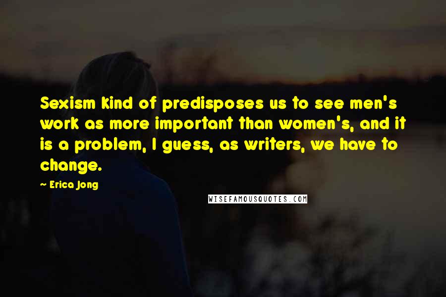 Erica Jong Quotes: Sexism kind of predisposes us to see men's work as more important than women's, and it is a problem, I guess, as writers, we have to change.