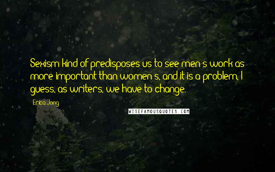 Erica Jong Quotes: Sexism kind of predisposes us to see men's work as more important than women's, and it is a problem, I guess, as writers, we have to change.