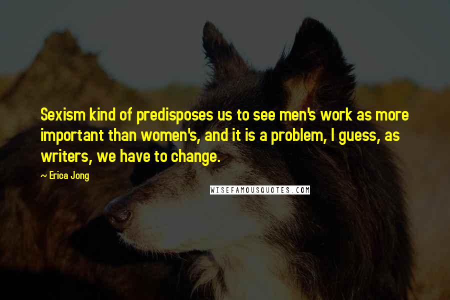 Erica Jong Quotes: Sexism kind of predisposes us to see men's work as more important than women's, and it is a problem, I guess, as writers, we have to change.