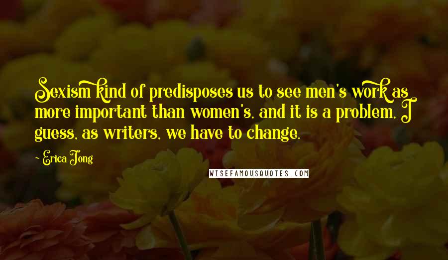 Erica Jong Quotes: Sexism kind of predisposes us to see men's work as more important than women's, and it is a problem, I guess, as writers, we have to change.