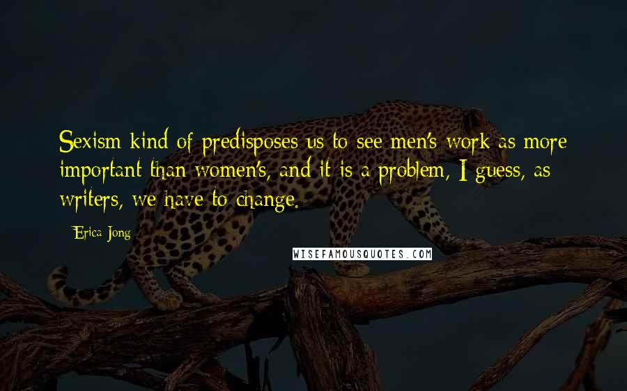 Erica Jong Quotes: Sexism kind of predisposes us to see men's work as more important than women's, and it is a problem, I guess, as writers, we have to change.