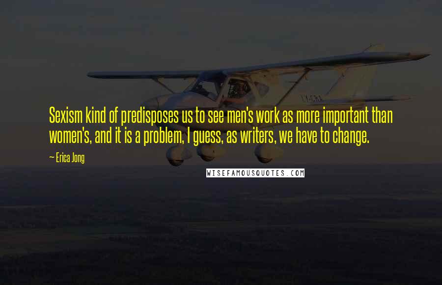 Erica Jong Quotes: Sexism kind of predisposes us to see men's work as more important than women's, and it is a problem, I guess, as writers, we have to change.