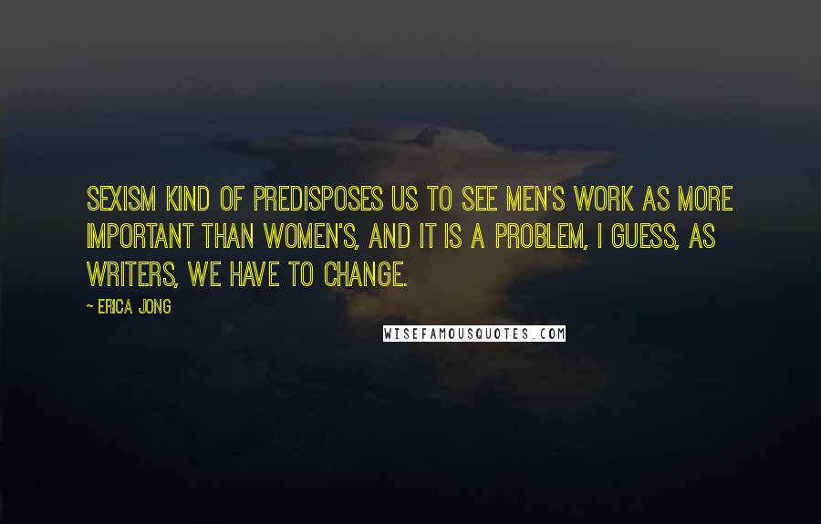 Erica Jong Quotes: Sexism kind of predisposes us to see men's work as more important than women's, and it is a problem, I guess, as writers, we have to change.