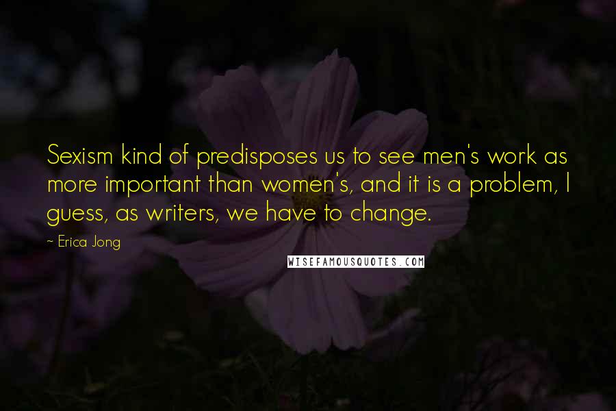 Erica Jong Quotes: Sexism kind of predisposes us to see men's work as more important than women's, and it is a problem, I guess, as writers, we have to change.