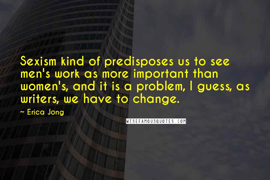 Erica Jong Quotes: Sexism kind of predisposes us to see men's work as more important than women's, and it is a problem, I guess, as writers, we have to change.