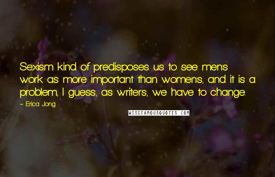 Erica Jong Quotes: Sexism kind of predisposes us to see men's work as more important than women's, and it is a problem, I guess, as writers, we have to change.