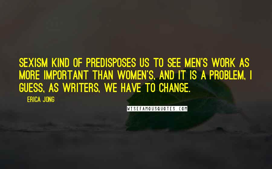 Erica Jong Quotes: Sexism kind of predisposes us to see men's work as more important than women's, and it is a problem, I guess, as writers, we have to change.