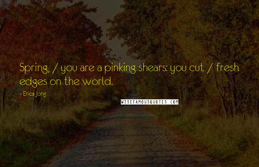 Erica Jong Quotes: Spring, / you are a pinking shears: you cut / fresh edges on the world.