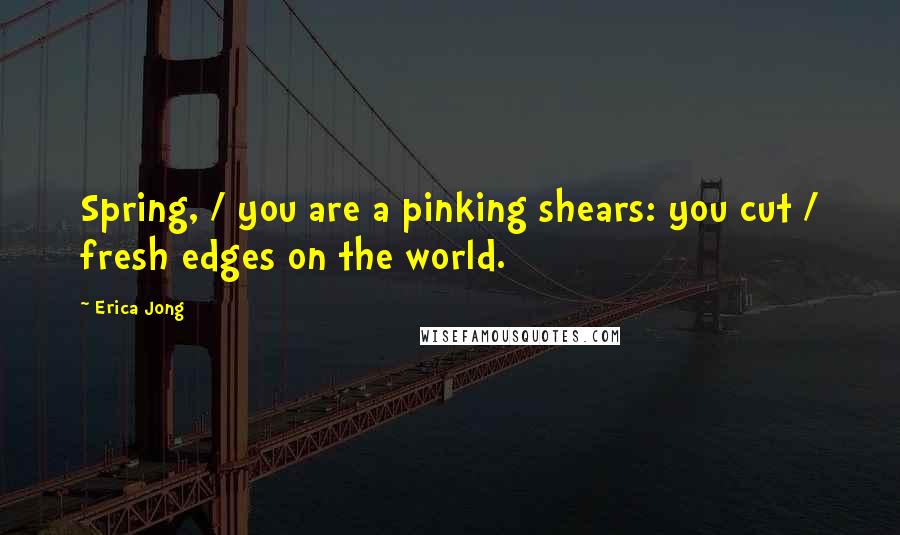 Erica Jong Quotes: Spring, / you are a pinking shears: you cut / fresh edges on the world.