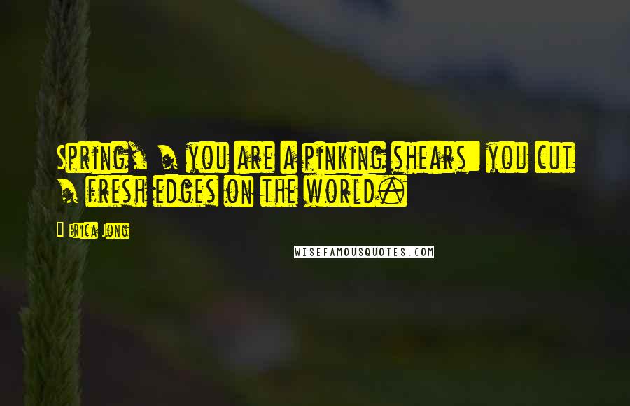 Erica Jong Quotes: Spring, / you are a pinking shears: you cut / fresh edges on the world.