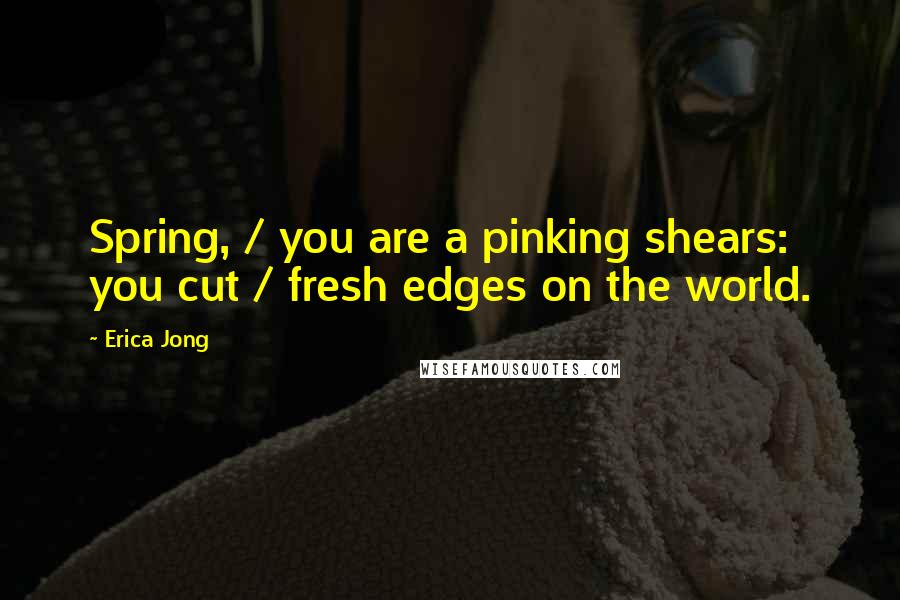 Erica Jong Quotes: Spring, / you are a pinking shears: you cut / fresh edges on the world.