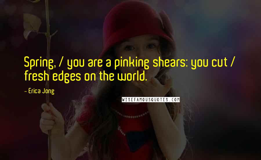 Erica Jong Quotes: Spring, / you are a pinking shears: you cut / fresh edges on the world.