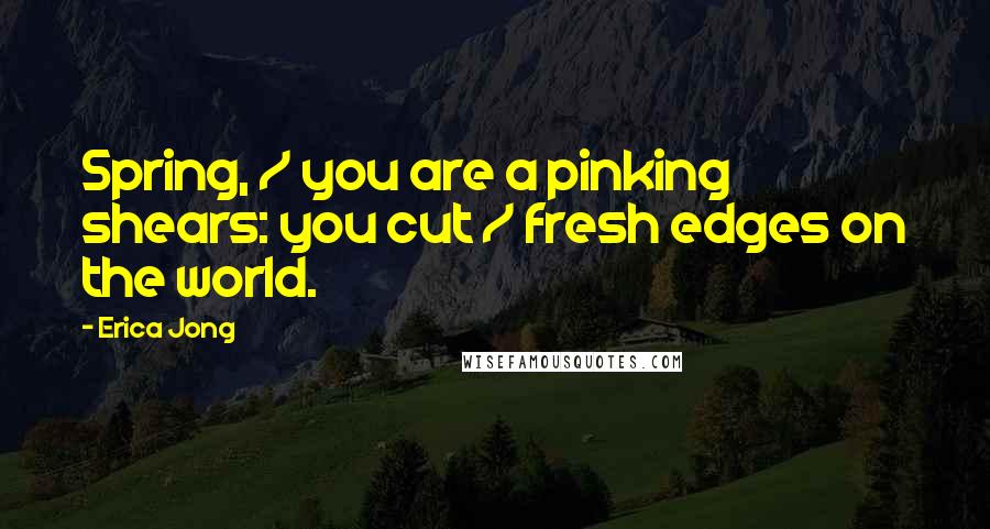 Erica Jong Quotes: Spring, / you are a pinking shears: you cut / fresh edges on the world.