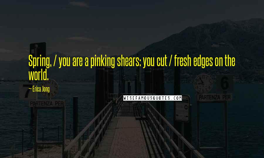 Erica Jong Quotes: Spring, / you are a pinking shears: you cut / fresh edges on the world.