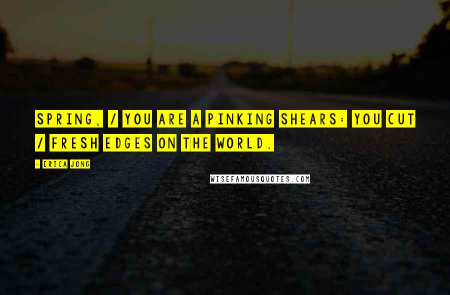 Erica Jong Quotes: Spring, / you are a pinking shears: you cut / fresh edges on the world.