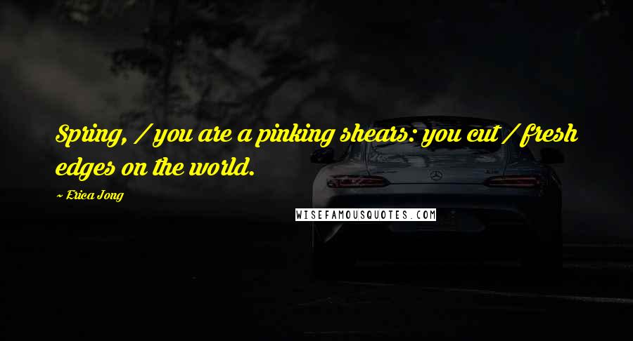 Erica Jong Quotes: Spring, / you are a pinking shears: you cut / fresh edges on the world.