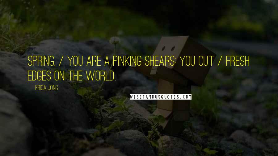 Erica Jong Quotes: Spring, / you are a pinking shears: you cut / fresh edges on the world.