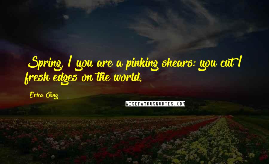 Erica Jong Quotes: Spring, / you are a pinking shears: you cut / fresh edges on the world.